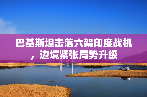 巴基斯坦击落六架印度战机，边境紧张局势升级