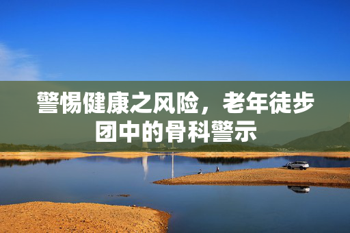 警惕健康之风险，老年徒步团中的骨科警示