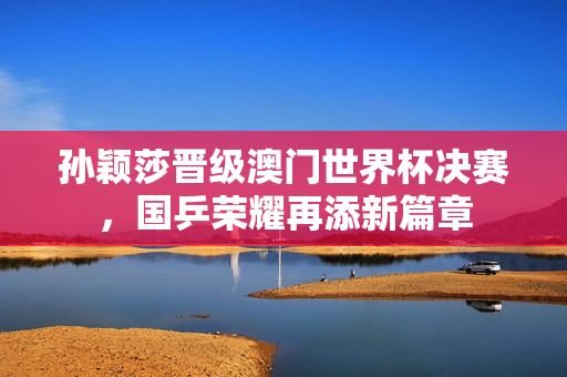 孙颖莎晋级澳门世界杯决赛，国乒荣耀再添新篇章