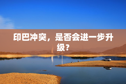 印巴冲突，是否会进一步升级？