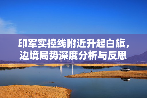 印军实控线附近升起白旗，边境局势深度分析与反思