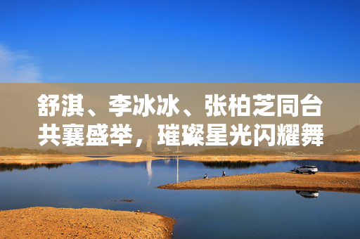 舒淇、李冰冰、张柏芝同台共襄盛举，璀璨星光闪耀舞台