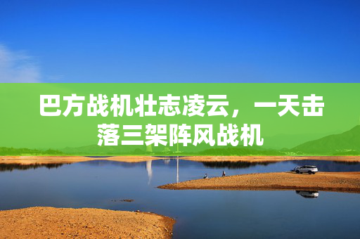 巴方战机壮志凌云,一天击落三架阵风战机 巴方战机壮志凌云,一天击落三架阵风战机