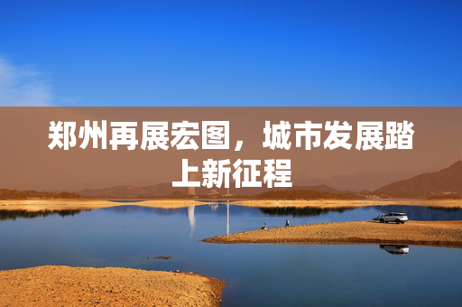 郑州再展宏图，城市发展踏上新征程