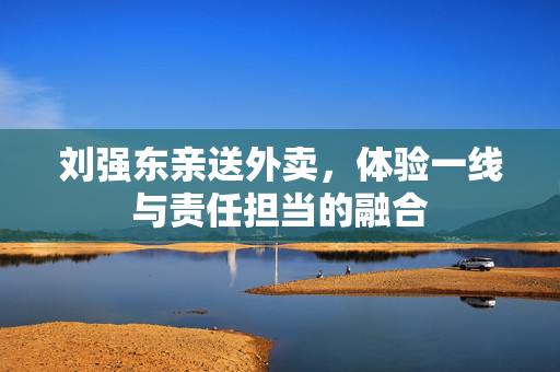 刘强东亲送外卖，体验一线与责任担当的融合
