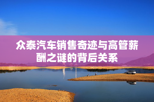 众泰汽车销售奇迹与高管薪酬之谜的背后关系