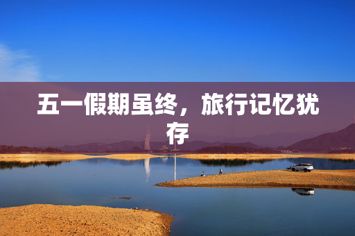 五一假期虽终，旅行记忆犹存