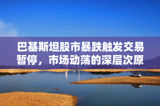 巴基斯坦股市暴跌触发交易暂停，市场动荡的深层次原因及影响