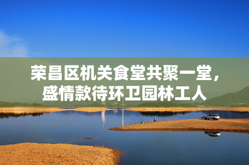 荣昌区机关食堂共聚一堂，盛情款待环卫园林工人