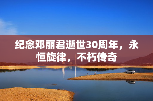 纪念邓丽君逝世30周年，永恒旋律，不朽传奇