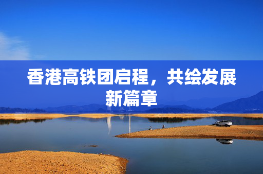 香港高铁团启程，共绘发展新篇章