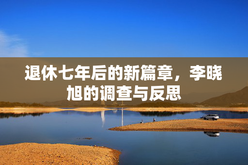 退休七年后的新篇章，李晓旭的调查与反思