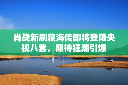 肖战新剧藏海传即将登陆央视八套，期待狂潮引爆