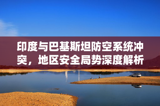 印度与巴基斯坦防空系统冲突，地区安全局势深度解析