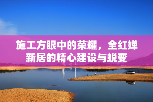 施工方眼中的荣耀，全红婵新居的精心建设与蜕变