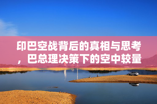 印巴空战背后的真相与思考，巴总理决策下的空中较量