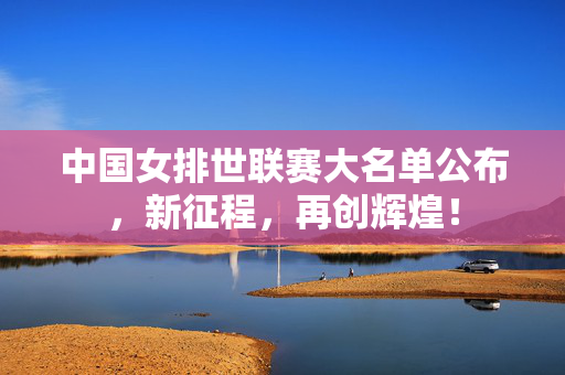 中国女排世联赛大名单公布，新征程，再创辉煌！