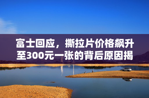 富士回应，撕拉片价格飙升至300元一张的背后原因揭秘