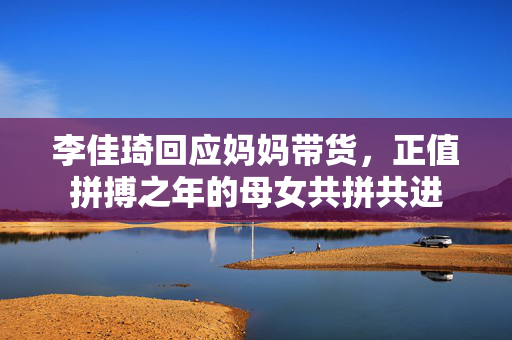李佳琦回应妈妈带货，正值拼搏之年的母女共拼共进