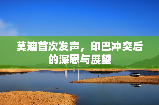 莫迪首次发声，印巴冲突后的深思与展望
