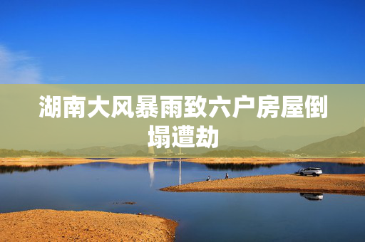 湖南大风暴雨致六户房屋倒塌遭劫