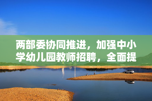 两部委协同推进，加强中小学幼儿园教师招聘，全面提升教育质量