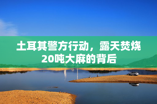土耳其警方行动，露天焚烧20吨大麻的背后