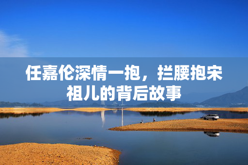 任嘉伦深情一抱，拦腰抱宋祖儿的背后故事