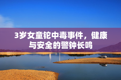 3岁女童铊中毒事件，健康与安全的警钟长鸣