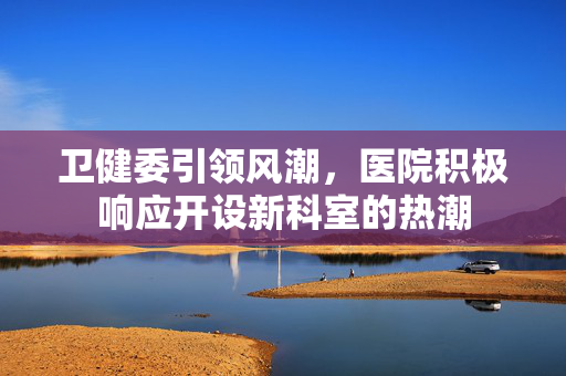 卫健委引领风潮，医院积极响应开设新科室的热潮