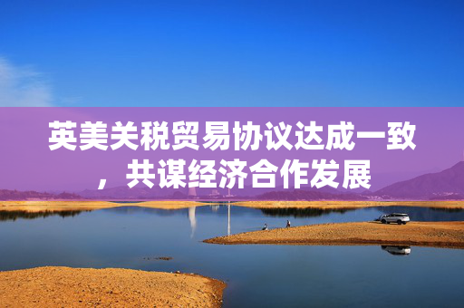 英美关税贸易协议达成一致，共谋经济合作发展