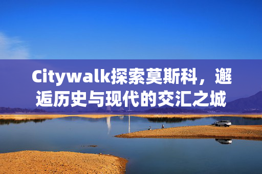 Citywalk探索莫斯科，邂逅历史与现代的交汇之城