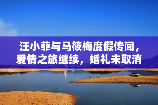 汪小菲与马筱梅度假传闻，爱情之旅继续，婚礼未取消