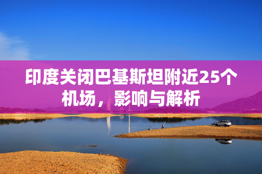 印度关闭巴基斯坦附近25个机场，影响与解析