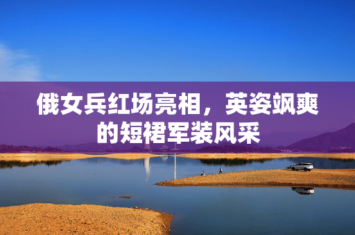 俄女兵红场亮相，英姿飒爽的短裙军装风采
