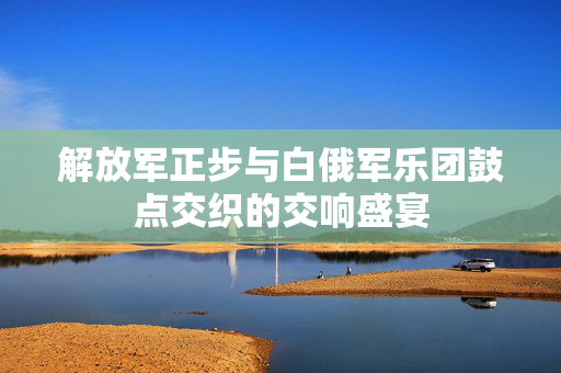 解放军正步与白俄军乐团鼓点交织的交响盛宴