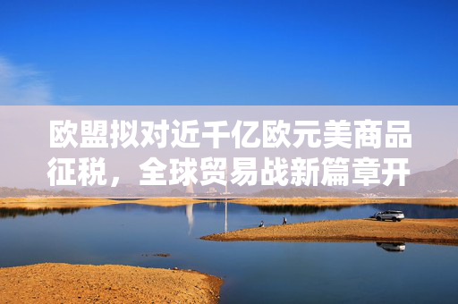 欧盟拟对近千亿欧元美商品征税，全球贸易战新篇章开启