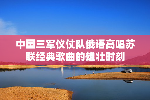 中国三军仪仗队俄语高唱苏联经典歌曲的雄壮时刻