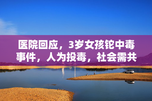 医院回应，3岁女孩铊中毒事件，人为投毒，社会需共同关注