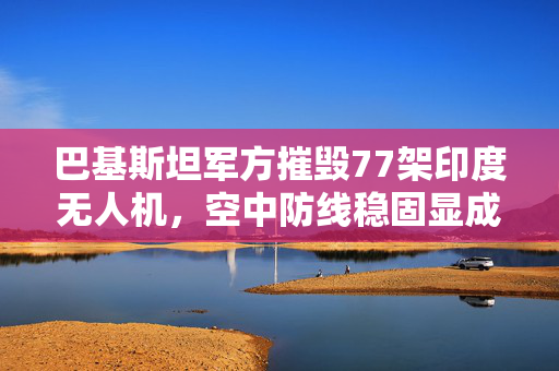 巴基斯坦军方摧毁77架印度无人机，空中防线稳固显成效