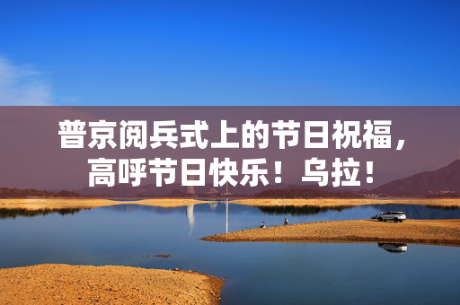 普京阅兵式上的节日祝福，高呼节日快乐！乌拉！