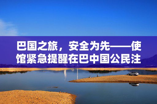巴国之旅，安全为先——使馆紧急提醒在巴中国公民注意安全防范