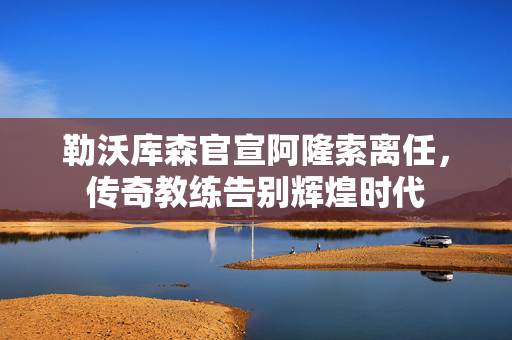 勒沃库森官宣阿隆索离任，传奇教练告别辉煌时代