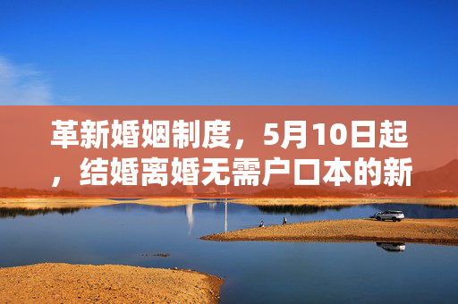 革新婚姻制度，5月10日起，结婚离婚无需户口本的新篇章开启